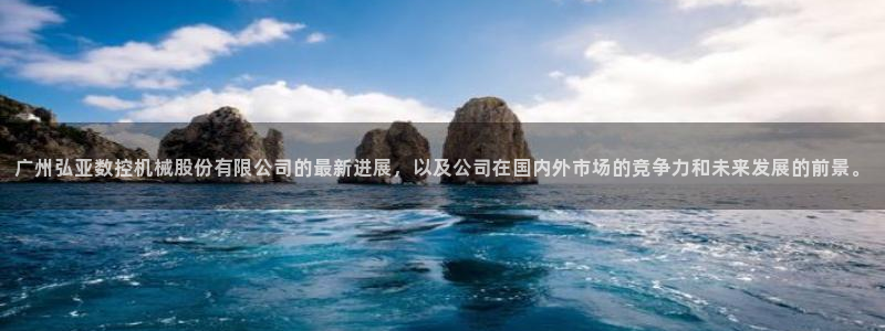 天辰娱乐61116：广州弘亚数控机械股份有限公司的最新进展，以及公司在国内外市场的竞争力和未来发展的