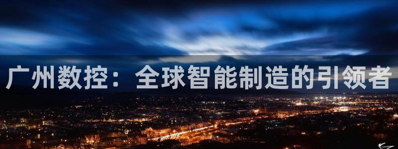 天辰娱乐平台地址：广州数控：全球智能制造的引领者
