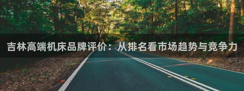 菲律宾天辰娱乐：吉林高端机床品牌评价：从排名看市场趋势与竞争力